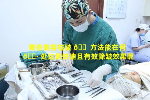 哪些美容祛皱 🐠 方法能在何 🌷 处达到快速且有效除皱效果呢
